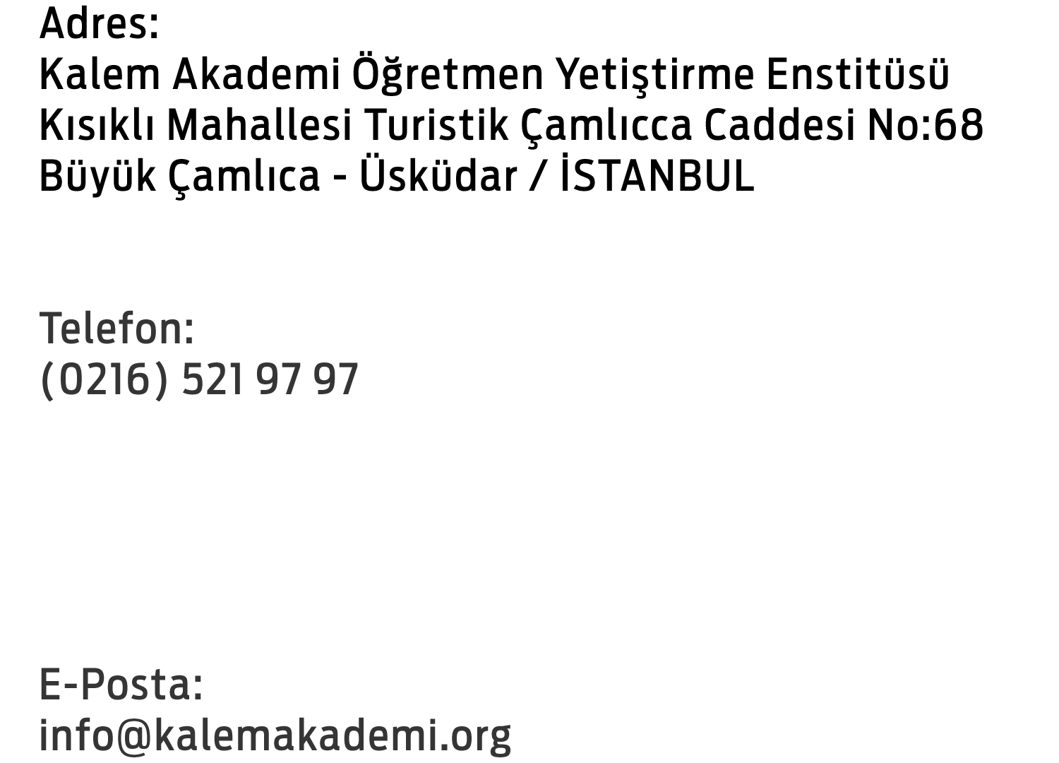 Adres: Kalem Akademi Öğretmen Yetiştirme Enstitüsü Kalem Vakfı Okulları Kısıklı Mahallesi Turistik Çamlıca Caddesi No:68
 Büyük Çamlıca - Üsküdar / İSTANBUL Telefon: (0216) 521 97 97 Faks: (0216) 316 90 41 E-Posta: info@kalemakademi.org 